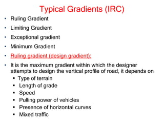 Typical Gradients (IRC)
• Ruling Gradient
• Limiting Gradient
• Exceptional gradient
• Minimum Gradient
• Ruling gradient (design gradient):
• It is the maximum gradient within which the designer
attempts to design the vertical profile of road, it depends on
 Type of terrain
 Length of grade
 Speed
 Pulling power of vehicles
 Presence of horizontal curves
 Mixed traffic
 