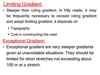 Limiting Gradient:
• Steeper than ruling gradient. In hilly roads, it may
be frequently necessary to exceed ruling gradient
and adopt limiting gradient, it depends on
 Topography
 Cost in constructing the road
Exceptional Gradient:
• Exceptional gradient are very steeper gradients
given at unavoidable situations. They should be
limited for short stretches not exceeding about
100 m at a stretch.
 