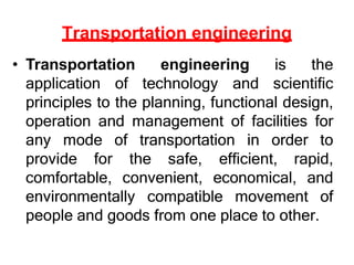 Transportation engineering
• Transportation engineering is the
application of technology and scientific
principles to the planning, functional design,
operation and management of facilities for
any mode of transportation in order to
provide for the safe, efficient, rapid,
comfortable, convenient, economical, and
environmentally compatible movement of
people and goods from one place to other.
 