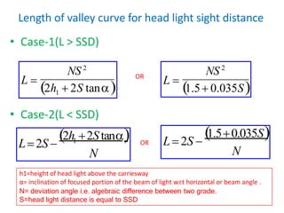 Length of valley curve for head light sight distance
• Case-1(L > SSD)
• Case-2(L < SSD)
L 
1.5 0.035S
N
1.50.035S
OR L 2S 
1
NS 2
NS 2
L 
2h  2S tan
N
1
2h 2Stan
L2S 
OR
h1=height of head light above the carriesway
α= inclination of focused portion of the beam of light w.r.t horizontal or beam angle .
N= deviation angle i.e. algebraic difference between two grade.
S=head light distance is equal to SSD
 