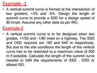 Example -1
• A vertical summit curve is formed at the intersection of
two gradient, +3% and -5%. Design the length of
summit curve to provide a SSD for a design speed of
80 kmph. Assume any other data as per IRC.
Example-2
• A vertical summit curve is to be designed when two
grades, +1/50 and -1/80 meet on a highway. The SSD
and OSD required are 180 and 640 m respectively.
But due to the site conditions the length of the vertical
curve has to be restricted to a maximum value of 500
m if possible. Calculate the length of the summit curve
needed to fulfil the requirements of SSD , OSD or
atleast ISD.
 