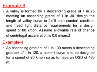 Example-3
• A valley is formed by a descending grade of 1 in 25
meeting an ascending grade of 1 in 30. design the
length of valley curve to fulfill both comfort condition
and head light distance requirements for a design
speed of 80 kmph. Assume allowable rate of change
of centrifugal acceleration is 0.6 m/sec3
Example-4
• An ascending gradient of 1 in 100 meets a descending
gradient of 1 in 120. a summit curve is to be designed
for a speed of 80 kmph so as to have an OSD of 470
m.
 