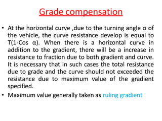 Grade compensation
• At the horizontal curve ,due to the turning angle α of
the vehicle, the curve resistance develop is equal to
T(1-Cos α). When there is a horizontal curve in
addition to the gradient, there will be a increase in
resistance to fraction due to both gradient and curve.
It is necessary that in such cases the total resistance
due to grade and the curve should not exceeded the
resistance due to maximum value of the gradient
specified.
• Maximum value generally taken as ruling gradient
 