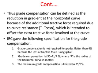 Cont….
• Thus grade compensation can be defined as the
reduction in gradient at the horizontal curve
because of the additional tractive force required due
to curve resistance (T−Tcosα), which is intended to
oﬀset the extra tractive force involved at the curve.
• IRC gave the following specification for the grade
compensation.
1. Grade compensation is not required for grades ﬂatter than 4%
because the loss of tractive force is negligible.
2. Grade compensation is (30+R)/R %, where ‘R’ is the radius of
the horizontal curve in meters.
3. The maximum grade compensation is limited to 75/R%.
 