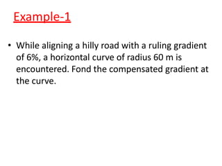 Example-1
• While aligning a hilly road with a ruling gradient
of 6%, a horizontal curve of radius 60 m is
encountered. Fond the compensated gradient at
the curve.
 