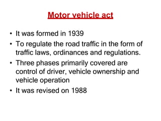 Motor vehicle act
• It was formed in 1939
• To regulate the road traffic in the form of
traffic laws, ordinances and regulations.
• Three phases primarily covered are
control of driver, vehicle ownership and
vehicle operation
• It was revised on 1988
 