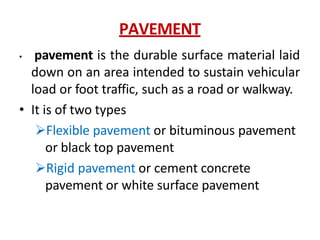 PAVEMENT
• pavement is the durable surface material laid
down on an area intended to sustain vehicular
load or foot traffic, such as a road or walkway.
• It is of two types
Flexible pavement or bituminous pavement
or black top pavement
Rigid pavement or cement concrete
pavement or white surface pavement
 