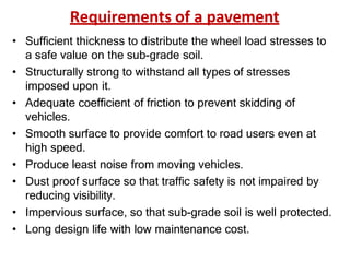 Requirements of a pavement
• Sufficient thickness to distribute the wheel load stresses to
a safe value on the sub-grade soil.
• Structurally strong to withstand all types of stresses
imposed upon it.
• Adequate coefficient of friction to prevent skidding of
vehicles.
• Smooth surface to provide comfort to road users even at
high speed.
• Produce least noise from moving vehicles.
• Dust proof surface so that traffic safety is not impaired by
reducing visibility.
• Impervious surface, so that sub-grade soil is well protected.
• Long design life with low maintenance cost.
 