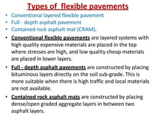Types of flexible pavements
• Conventional layered flexible pavement
• Full - depth asphalt pavement
• Contained rock asphalt mat (CRAM).
• Conventional flexible pavements are layered systems with
high quality expensive materials are placed in the top
where stresses are high, and low quality cheap materials
are placed in lower layers.
• Full - depth asphalt pavements are constructed by placing
bituminous layers directly on the soil sub-grade. This is
more suitable when there is high traffic and local materials
are not available.
• Contained rock asphalt mats are constructed by placing
dense/open graded aggregate layers in between two
asphalt layers.
 