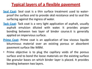 Typical layers of a flexible pavement
Seal Coat: Seal coat is a thin surface treatment used to water-
proof the surface and to provide skid resistance and to seal the
surfacing against the ingress of water.
Tack Coat: Tack coat is a very light application of asphalt, usually
asphalt emulsion diluted with water. It provides proper
bonding between two layer of binder course.it is generally
applied on impervious surface.
Prime Coat: Prime coat is an application of low viscous liquide
bituminous material over an existing porous or absorbent
pavement surface like WBM.
• Prime objective is to plug the capillary voids of the porous
surface and to bond the loose materials on the existing surface
like granular bases on which binder layer is placed. It provides
bonding between two layers.
 