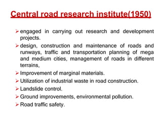 Central road research institute(1950)
engaged in carrying out research and development
projects.
design, construction and maintenance of roads and
runways, traffic and transportation planning of mega
and medium cities, management of roads in different
terrains,
Improvement of marginal materials.
Utilization of industrial waste in road construction.
Landslide control.
Ground improvements, environmental pollution.
Road traffic safety.
 