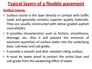 Typical layers of a flexible pavement
Surface course:
• Surface course is the layer directly in contact with traffic
loads and generally contains superior quality materials.
They are usually constructed with dense graded asphalt
concrete(AC).
• It provides characteristics such as friction, smoothness,
drainage, etc. Also it will prevent the entrance of
excessive quantities of surface water into the underlying
base, sub-base and sub-grade,
• It provide a smooth and skid- resistant riding surface,
• It must be water proof to protect the entire base and
sub-grade from the weakening effect of water.
 