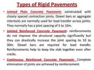 Types of Rigid Pavements
• Jointed Plain Concrete Pavement: constructed with
closely spaced contraction joints. Dowel bars or aggregate
interlocks are normally used for load transfer across joints.
They normally has a joint spacing of 5 to 10m.
• Jointed Reinforced Concrete Pavement: reinforcements
do not improve the structural capacity significantly but
they can drastically increase the joint spacing to 10 to
30m. Dowel bars are required for load transfer.
Reinforcements help to keep the slab together even after
cracks.
• Continuous Reinforced Concrete Pavement: Complete
elimination of joints are achieved by reinforcement.
 