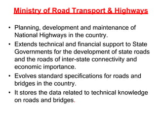 Ministry of Road Transport & Highways
• Planning, development and maintenance of
National Highways in the country.
• Extends technical and financial support to State
Governments for the development of state roads
and the roads of inter-state connectivity and
economic importance.
• Evolves standard specifications for roads and
bridges in the country.
• It stores the data related to technical knowledge
on roads and bridges.
 
