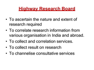 Highway Research Board
• To ascertain the nature and extent of
research required
• To correlate research information from
various organisation in India and abroad.
• To collect and correlation services.
• To collect result on research
• To channelise consultative services
 
