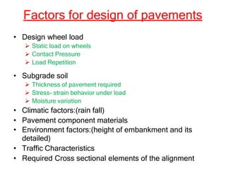 Factors for design of pavements
• Design wheel load
 Static load on wheels
 Contact Pressure
 Load Repetition
• Subgrade soil
 Thickness of pavement required
 Stress- strain behavior under load
 Moisture variation
• Climatic factors:(rain fall)
• Pavement component materials
• Environment factors:(height of embankment and its
detailed)
• Traffic Characteristics
• Required Cross sectional elements of the alignment
 