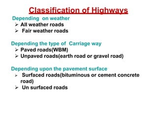 Classification of Highways
Depending on weather
 All weather roads
 Fair weather roads
Depending the type of Carriage way
 Paved roads(WBM)
 Unpaved roads(earth road or gravel road)
Depending upon the pavement surface
 Surfaced roads(bituminous or cement concrete
road)
 Un surfaced roads
 