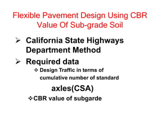 Flexible Pavement Design Using CBR
Value Of Sub-grade Soil
 California State Highways
Department Method
 Required data
 Design Traffic in terms of
cumulative number of standard
axles(CSA)
CBR value of subgarde
 