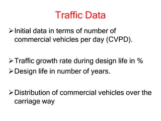 Traffic Data
Initial data in terms of number of
commercial vehicles per day (CVPD).
Traffic growth rate during design life in %
Design life in number of years.
Distribution of commercial vehicles over the
carriage way
 