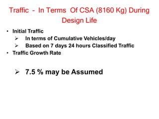 Traffic – In Terms Of CSA (8160 Kg) During
Design Life
• Initial Traffic
 In terms of Cumulative Vehicles/day
 Based on 7 days 24 hours Classified Traffic
• Traffic Growth Rate
 7.5 % may be Assumed
 
