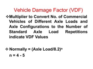 Vehicle Damage Factor (VDF)
Multiplier to Convert No. of Commercial
Vehicles of Different Axle Loads and
Axle Configurations to the Number of
Standard Axle Load Repetitions
indicate VDF Values
 Normally = (Axle Load/8.2)n
n = 4 - 5
 