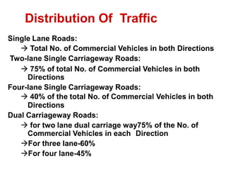 Single Lane Roads:
 Total No. of Commercial Vehicles in both Directions
Two-lane Single Carriageway Roads:
 75% of total No. of Commercial Vehicles in both
Directions
Four-lane Single Carriageway Roads:
 40% of the total No. of Commercial Vehicles in both
Directions
Dual Carriageway Roads:
 for two lane dual carriage way75% of the No. of
Commercial Vehicles in each Direction
For three lane-60%
For four lane-45%
Distribution Of Traffic
 