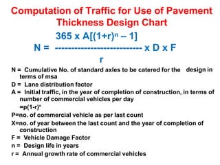 Computation of Traffic for Use of Pavement
Thickness Design Chart
365 x A[(1+r)n – 1]
N = --------------------------- x D x F
r
N = Cumulative No. of standard axles to be catered for the
terms of msa
D = Lane distribution factor
design in
A = Initial traffic, in the year of completion of construction, in terms of
number of commercial vehicles per day
=p(1-r)˟
P=no. of commercial vehicle as per last count
X=no. of year between the last count and the year of completion of
construction
F = Vehicle Damage Factor
n = Design life in years
r = Annual growth rate of commercial vehicles
 