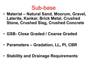 Sub-base
• Material – Natural Sand, Moorum, Gravel,
Laterite, Kankar, Brick Metal, Crushed
Stone, Crushed Slag, Crushed Concrete
• GSB- Close Graded / Coarse Graded
• Parameters – Gradation, LL, PI, CBR
• Stability and Drainage Requirements
 