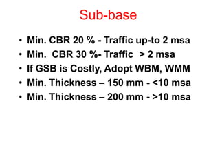 Sub-base
• Min. CBR 20 % - Traffic up-to 2 msa
• Min. CBR 30 %- Traffic > 2 msa
• If GSB is Costly, Adopt WBM, WMM
• Min. Thickness – 150 mm - <10 msa
• Min. Thickness – 200 mm - >10 msa
 