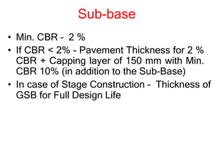 Sub-base
• Min. CBR – 2 %
• If CBR < 2% - Pavement Thickness for 2 %
CBR + Capping layer of 150 mm with Min.
CBR 10% (in addition to the Sub-Base)
• In case of Stage Construction – Thickness of
GSB for Full Design Life
 