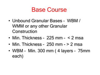 Base Course
• Unbound Granular Bases – WBM /
WMM or any other Granular
Construction
• Min. Thickness – 225 mm – < 2 msa
• Min. Thickness – 250 mm - > 2 msa
• WBM – Min. 300 mm ( 4 layers – 75mm
each)
 