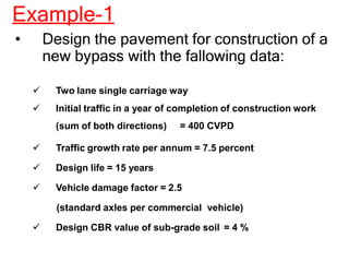 Example-1
• Design the pavement for construction of a
new bypass with the fallowing data:
 Two lane single carriage way
 Initial traffic in a year of completion of construction work
(sum of both directions) = 400 CVPD
 Traffic growth rate per annum = 7.5 percent
 Design life = 15 years
 Vehicle damage factor = 2.5
(standard axles per commercial vehicle)
 Design CBR value of sub-grade soil = 4 %
 