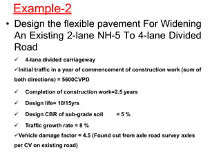 Example-2
• Design the flexible pavement For Widening
An Existing 2-lane NH-5 To 4-lane Divided
Road
 4-lane divided carriageway
Initial traffic in a year of commencement of construction work (sum of
both directions) = 5600CVPD
 Completion of construction work=2.5 years
 Design life= 10/15yrs
 Design CBR of sub-grade soil = 5 %
 Traffic growth rate = 8 %
Vehicle damage factor = 4.5 (Found out from axle road survey axles
per CV on existing road)
 