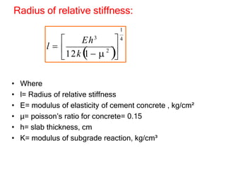 Radius of relative stiffness:
• Where
• l= Radius of relative stiffness
• E= modulus of elasticity of cement concrete , kg/cm²
• µ= poisson’s ratio for concrete= 0.15
• h= slab thickness, cm
• K= modulus of subgrade reaction, kg/cm³
2 
1
 4

 

12k 
1   
Eh3
l 
 