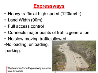 Expressways
• Heavy traffic at high speed (120km/hr)
• Land Width (90m)
• Full access control
• Connects major points of traffic generation
• No slow moving traffic allowed
•No loading, unloading,
parking.
The Mumbai-Pune Expressway as seen
from Khandala
 