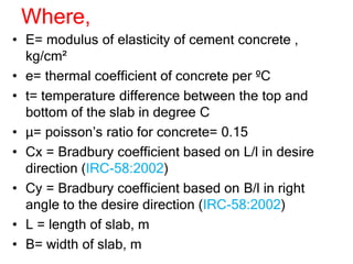 Where,
• E= modulus of elasticity of cement concrete ,
kg/cm²
• e= thermal coefficient of concrete per ºC
• t= temperature difference between the top and
bottom of the slab in degree C
• µ= poisson’s ratio for concrete= 0.15
• Cx = Bradbury coefficient based on L/l in desire
direction (IRC-58:2002)
• Cy = Bradbury coefficient based on B/l in right
angle to the desire direction (IRC-58:2002)
• L = length of slab, m
• B= width of slab, m
 