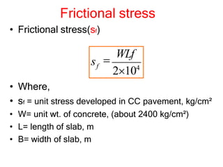 Frictional stress
• Frictional stress(sf)
• Where,
• sf = unit stress developed in CC pavement, kg/cm²
• W= unit wt. of concrete, (about 2400 kg/cm²)
• L= length of slab, m
• B= width of slab, m
2104

WLf
sf
 