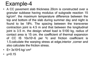 Example-4
• A CC pavement slab thickness 20cm is constructed over a
granular subbase having modulus of subgrade reaction 15
kg/cm². the maximum temperature difference between the
top and bottom of the slab during summer day and night is
found to be 18ºc. The spacing between the transverse
contraction joint is 4.5 m and that between the longitudinal
joint is 3.5 m. the design wheel load is 5100 kg, radius of
contact area is 15 cm. the coefficient of thermal expansion
of CC IS 10x10ᶺ-6 per ºc and friction coefficient is
1.5.calculate the warping stress at edge,interior ,corner and
also calculate the friction stress.
• E= 3x10ᶺ5 kg/ cm²
• µ=0.15
 