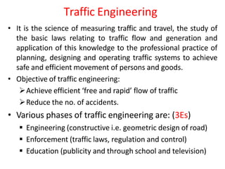 Traffic Engineering
• It is the science of measuring traffic and travel, the study of
the basic laws relating to traffic flow and generation and
application of this knowledge to the professional practice of
planning, designing and operating traffic systems to achieve
safe and efficient movement of persons and goods.
• Objective of traffic engineering:
Achieve efficient ‘free and rapid’ flow of traffic
Reduce the no. of accidents.
• Various phases of traffic engineering are: (3Es)
 Engineering (constructive i.e. geometric design of road)
 Enforcement (traffic laws, regulation and control)
 Education (publicity and through school and television)
 
