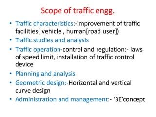 Scope of traffic engg.
• Traffic characteristics:-improvement of traffic
facilities( vehicle , human[road user])
• Traffic studies and analysis
• Traffic operation-control and regulation:- laws
of speed limit, installation of traffic control
device
• Planning and analysis
• Geometric design:-Horizontal and vertical
curve design
• Administration and management:- ‘3E’concept
 
