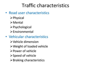 Traffic characteristics
• Road user characteristics
Physical
Mental
Psychological
Environmental
• Vehicular characteristics
Vehicle dimension
Weight of loaded vehicle
Power of vehicle
Speed of vehicle
Braking characteristics
 
