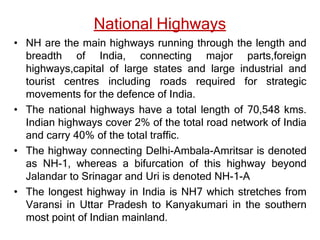 National Highways
• NH are the main highways running through the length and
breadth of India, connecting major parts,foreign
highways,capital of large states and large industrial and
tourist centres including roads required for strategic
movements for the defence of India.
• The national highways have a total length of 70,548 kms.
Indian highways cover 2% of the total road network of India
and carry 40% of the total traffic.
• The highway connecting Delhi-Ambala-Amritsar is denoted
as NH-1, whereas a bifurcation of this highway beyond
Jalandar to Srinagar and Uri is denoted NH-1-A
• The longest highway in India is NH7 which stretches from
Varansi in Uttar Pradesh to Kanyakumari in the southern
most point of Indian mainland.
 