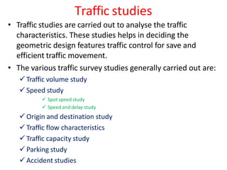 Traffic studies
• Traffic studies are carried out to analyse the traffic
characteristics. These studies helps in deciding the
geometric design features traffic control for save and
efficient traffic movement.
• The various traffic survey studies generally carried out are:
 Traffic volume study
 Speed study
 Spot speed study
 Speed and delay study
 Origin and destination study
 Traffic flow characteristics
 Traffic capacity study
 Parking study
 Accident studies
 