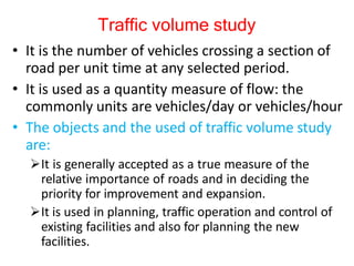 Traffic volume study
• It is the number of vehicles crossing a section of
road per unit time at any selected period.
• It is used as a quantity measure of flow: the
commonly units are vehicles/day or vehicles/hour
• The objects and the used of traffic volume study
are:
It is generally accepted as a true measure of the
relative importance of roads and in deciding the
priority for improvement and expansion.
It is used in planning, traffic operation and control of
existing facilities and also for planning the new
facilities.
 