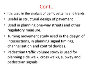 Cont..
• It is used in the analysis of traffic patterns and trends.
• Useful in structural design of pavement
• Used in planning one-way streets and other
regulatory measure.
• Turning movement study used in the design of
intersections, in planning signal timings,
channelization and control devices.
• Pedestrian traffic volume study is used for
planning side walk, cross walks, subway and
pedestrian signals.
 