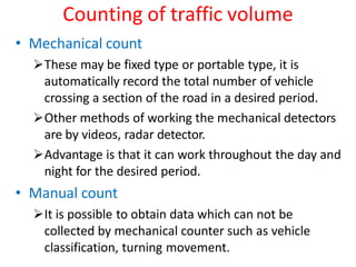Counting of traffic volume
• Mechanical count
These may be fixed type or portable type, it is
automatically record the total number of vehicle
crossing a section of the road in a desired period.
Other methods of working the mechanical detectors
are by videos, radar detector.
Advantage is that it can work throughout the day and
night for the desired period.
• Manual count
It is possible to obtain data which can not be
collected by mechanical counter such as vehicle
classification, turning movement.
 