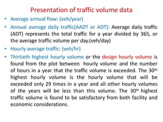 Presentation of traffic volume data
• Average annual flow: (veh/year)
• Annual average daily traffic(AADT or ADT): Average daily traffic
(ADT) represents the total traffic for a year divided by 365, or
the average traffic volume per day.(veh/day)
• Hourly average traffic: (veh/hr)
• Thirtieth highest hourly volume or the design hourly volume is
found from the plot between hourly volume and the number
of hours in a year that the traffic volume is exceeded. The 30th
highest hourly volume is the hourly volume that will be
exceeded only 29 times in a year and all other hourly volumes
of the years will be less than this volume. The 30th highest
traffic volume is found to be satisfactory from both facility and
economic considerations.
 