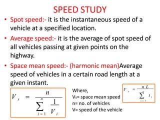 SPEED STUDY
• Spot speed:- it is the instantaneous speed of a
vehicle at a specified location.
• Average speed:- it is the average of spot speed of
all vehicles passing at given points on the
highway.
• Space mean speed:- (harmonic mean)Average
speed of vehicles in a certain road length at a
given instant.
n
 V i
V s 
i  1
n
1
Where,
Vs= space mean speed
n= no. of vehicles
V= speed of the vehicle
n
s

n L
V
 t i
i  1
 