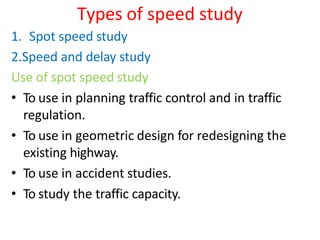 Types of speed study
1. Spot speed study
2.Speed and delay study
Use of spot speed study
• To use in planning traffic control and in traffic
regulation.
• To use in geometric design for redesigning the
existing highway.
• To use in accident studies.
• To study the traffic capacity.
 