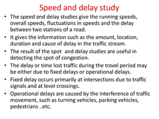 Speed and delay study
• The speed and delay studies give the running speeds,
overall speeds, fluctuations in speeds and the delay
between two stations of a road.
• It gives the information such as the amount, location,
duration and cause of delay in the traffic stream.
• The result of the spot and delay studies are useful in
detecting the spot of congestion.
• The delay or time lost traffic during the travel period may
be either due to fixed delays or operational delays.
• Fixed delay occurs primarily at intersections due to traffic
signals and at level crossings.
• Operational delays are caused by the interference of traffic
movement, such as turning vehicles, parking vehicles,
pedestrians ..etc.
 